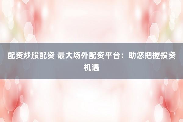 配资炒股配资 最大场外配资平台：助您把握投资机遇