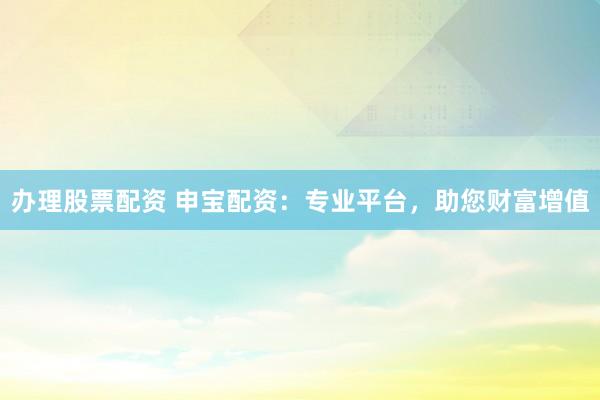 办理股票配资 申宝配资：专业平台，助您财富增值
