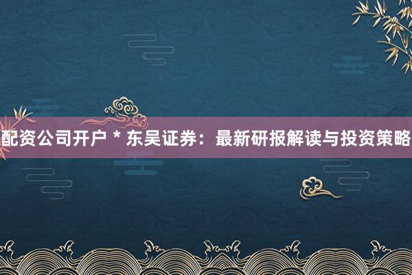 配资公司开户 * 东吴证券：最新研报解读与投资策略