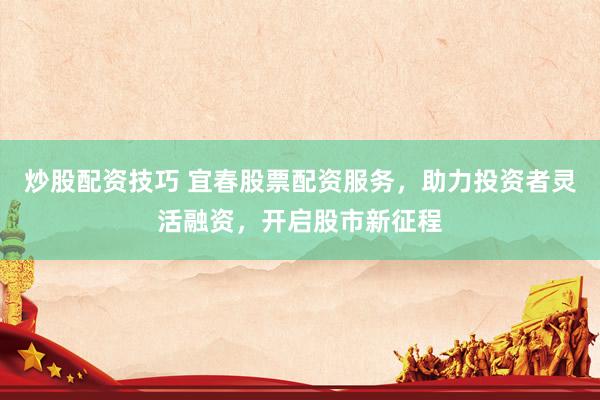 炒股配资技巧 宜春股票配资服务，助力投资者灵活融资，开启股市新征程