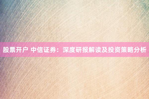 股票开户 中信证券：深度研报解读及投资策略分析