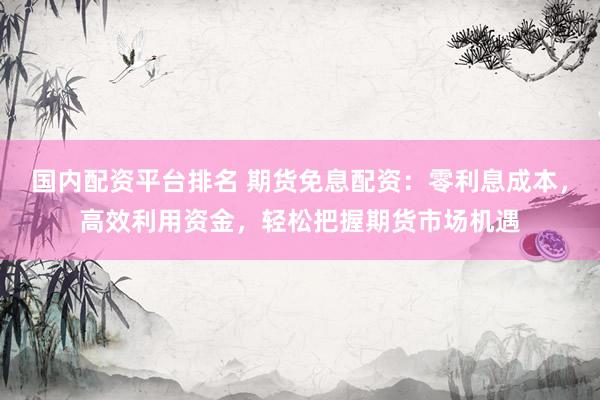 国内配资平台排名 期货免息配资：零利息成本，高效利用资金，轻松把握期货市场机遇