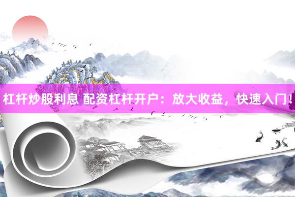 杠杆炒股利息 配资杠杆开户：放大收益，快速入门！