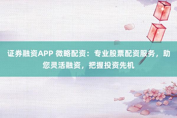 证券融资APP 微略配资：专业股票配资服务，助您灵活融资，把握投资先机