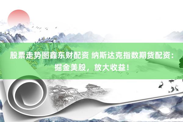 股票走势图鑫东财配资 纳斯达克指数期货配资：掘金美股，放大收益！