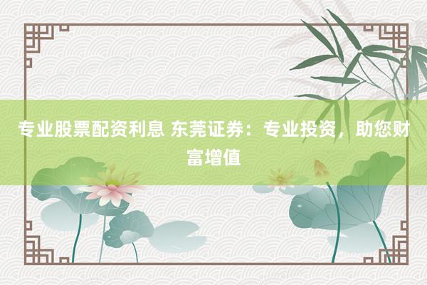 专业股票配资利息 东莞证券：专业投资，助您财富增值