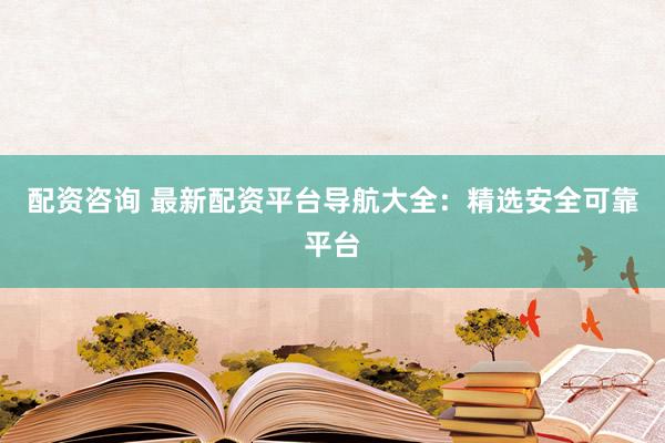 配资咨询 最新配资平台导航大全：精选安全可靠平台