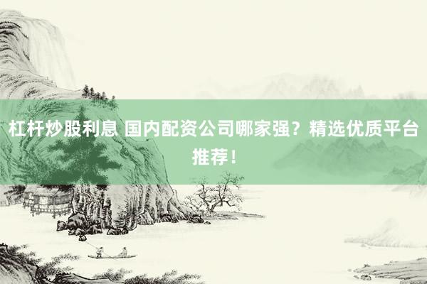杠杆炒股利息 国内配资公司哪家强？精选优质平台推荐！