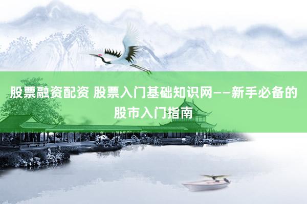 股票融资配资 股票入门基础知识网——新手必备的股市入门指南