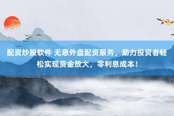 配资炒股软件 无息外盘配资服务，助力投资者轻松实现资金放大，零利息成本！