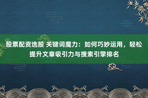 股票配资选股 关键词魔力：如何巧妙运用，轻松提升文章吸引力与搜索引擎排名