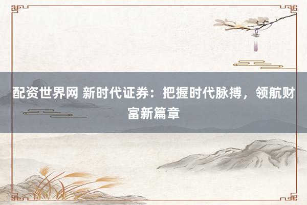 配资世界网 新时代证券：把握时代脉搏，领航财富新篇章