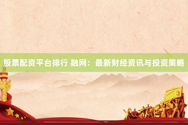 股票配资平台排行 融网：最新财经资讯与投资策略