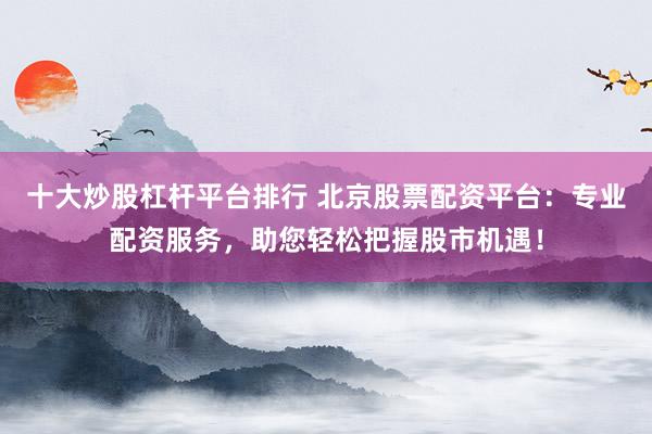 十大炒股杠杆平台排行 北京股票配资平台：专业配资服务，助您轻松把握股市机遇！