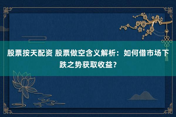 股票按天配资 股票做空含义解析：如何借市场下跌之势获取收益？