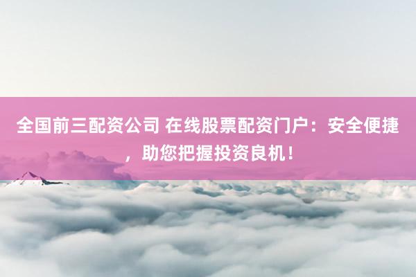 全国前三配资公司 在线股票配资门户：安全便捷，助您把握投资良机！