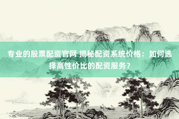 专业的股票配资官网 揭秘配资系统价格：如何选择高性价比的配资服务？