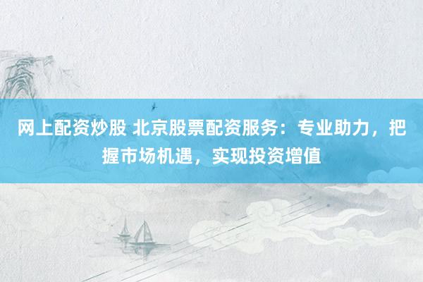 网上配资炒股 北京股票配资服务：专业助力，把握市场机遇，实现投资增值