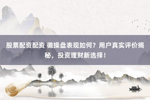 股票配资配资 徽操盘表现如何？用户真实评价揭秘，投资理财新选择！