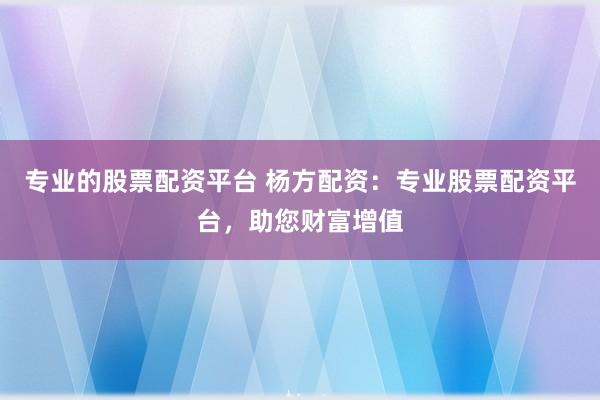 专业的股票配资平台 杨方配资：专业股票配资平台，助您财富增值