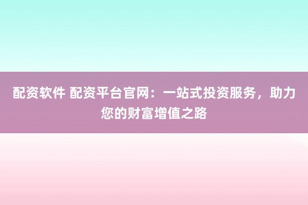 配资软件 配资平台官网：一站式投资服务，助力您的财富增值之路