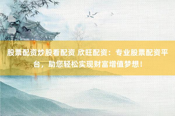 股票配资炒股看配资 欣旺配资：专业股票配资平台，助您轻松实现财富增值梦想！