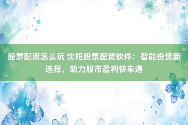股票配资怎么玩 沈阳股票配资软件：智能投资新选择，助力股市盈利快车道
