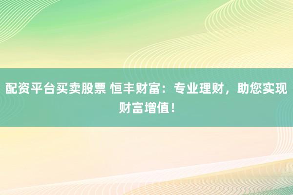 配资平台买卖股票 恒丰财富：专业理财，助您实现财富增值！