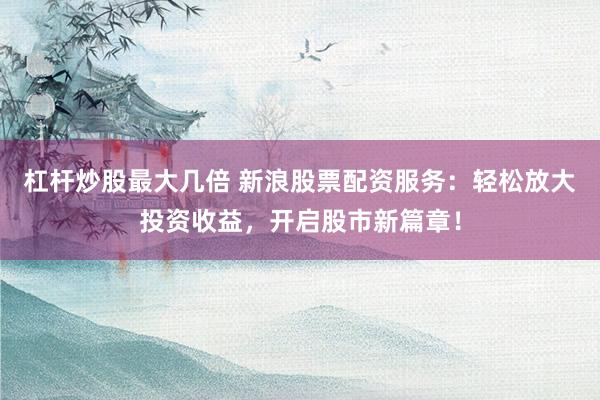 杠杆炒股最大几倍 新浪股票配资服务：轻松放大投资收益，开启股市新篇章！