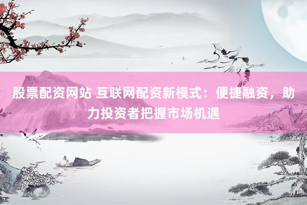 股票配资网站 互联网配资新模式：便捷融资，助力投资者把握市场机遇