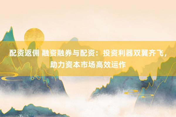 配资返佣 融资融券与配资：投资利器双翼齐飞，助力资本市场高效运作