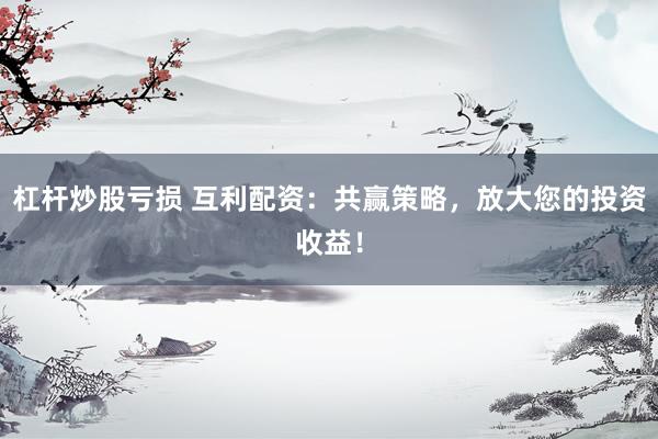 杠杆炒股亏损 互利配资：共赢策略，放大您的投资收益！