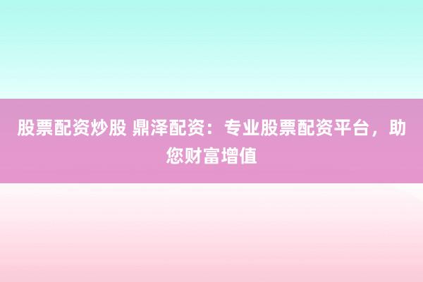 股票配资炒股 鼎泽配资：专业股票配资平台，助您财富增值