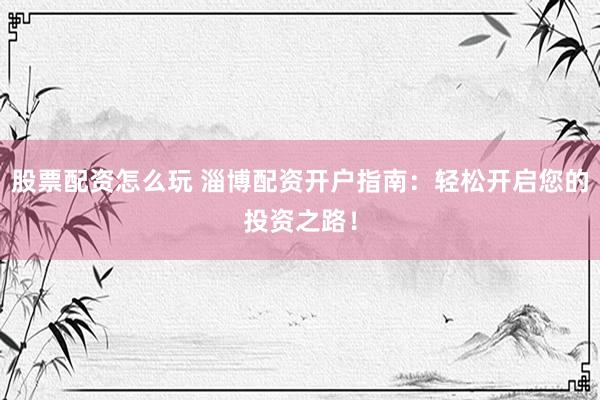 股票配资怎么玩 淄博配资开户指南：轻松开启您的投资之路！