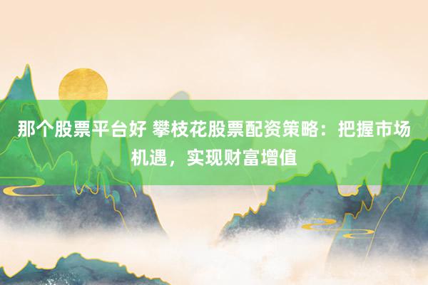 那个股票平台好 攀枝花股票配资策略：把握市场机遇，实现财富增值