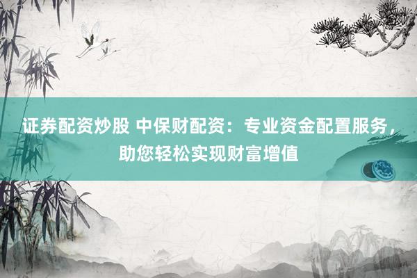 证券配资炒股 中保财配资：专业资金配置服务，助您轻松实现财富增值