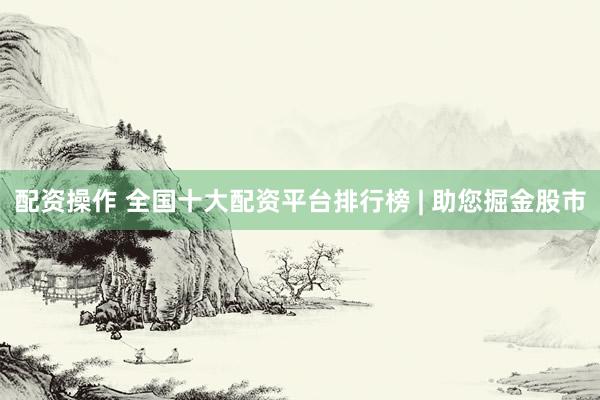 配资操作 全国十大配资平台排行榜 | 助您掘金股市