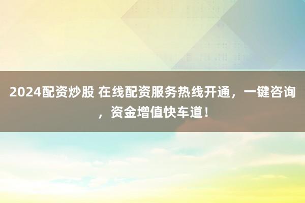 2024配资炒股 在线配资服务热线开通，一键咨询，资金增值快车道！