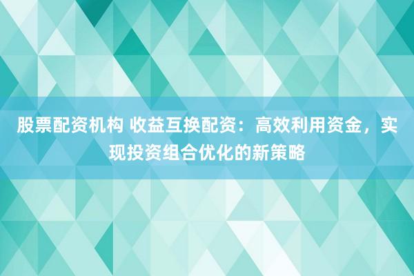 股票配资机构 收益互换配资：高效利用资金，实现投资组合优化的新策略