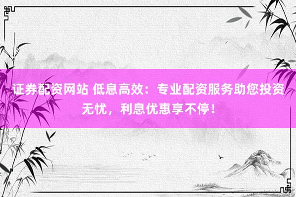 证券配资网站 低息高效：专业配资服务助您投资无忧，利息优惠享不停！