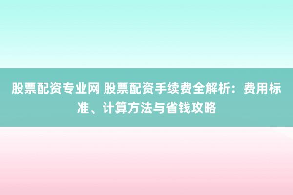 股票配资专业网 股票配资手续费全解析：费用标准、计算方法与省钱攻略