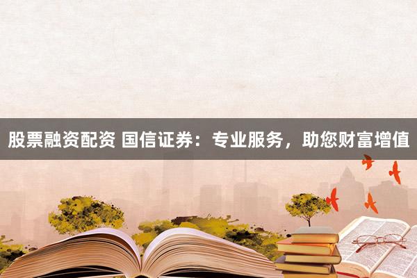 股票融资配资 国信证券：专业服务，助您财富增值
