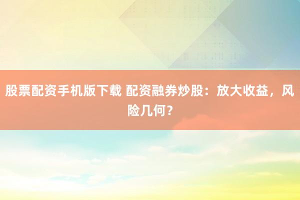 股票配资手机版下载 配资融券炒股：放大收益，风险几何？
