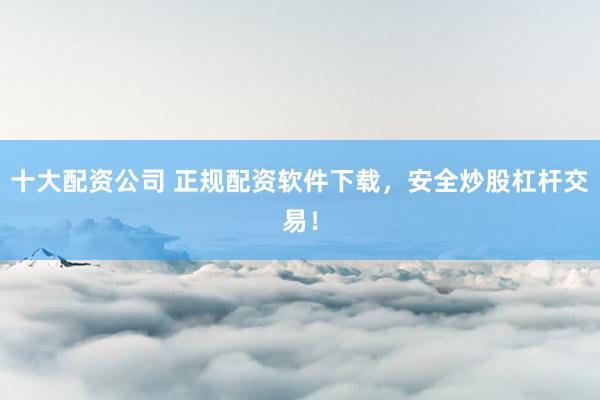 十大配资公司 正规配资软件下载，安全炒股杠杆交易！