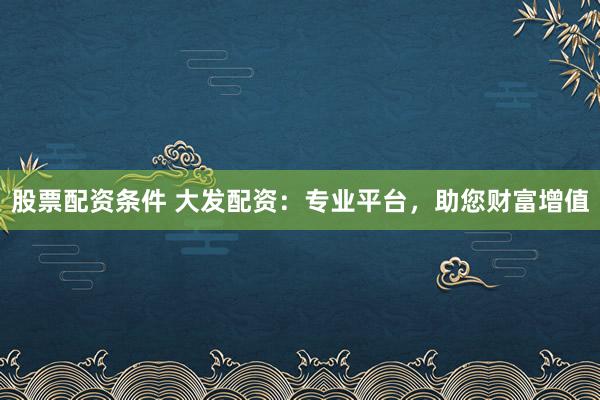 股票配资条件 大发配资：专业平台，助您财富增值
