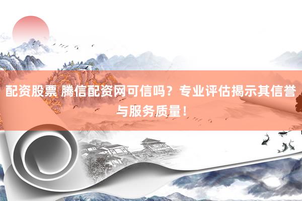 配资股票 腾信配资网可信吗？专业评估揭示其信誉与服务质量！