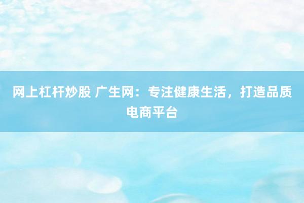网上杠杆炒股 广生网：专注健康生活，打造品质电商平台
