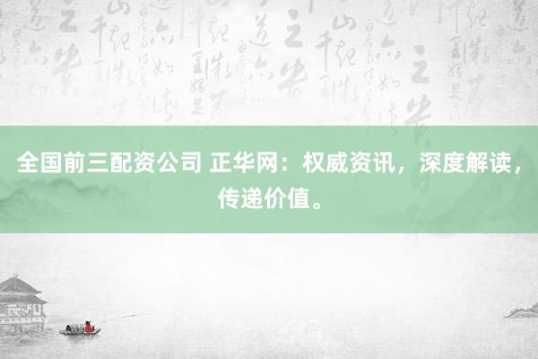 全国前三配资公司 正华网：权威资讯，深度解读，传递价值。