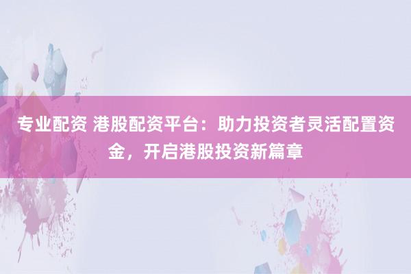 专业配资 港股配资平台：助力投资者灵活配置资金，开启港股投资新篇章