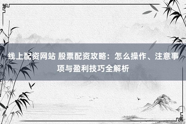 线上配资网站 股票配资攻略：怎么操作、注意事项与盈利技巧全解析